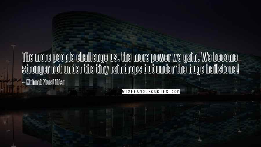 Mehmet Murat Ildan Quotes: The more people challenge us, the more power we gain. We become stronger not under the tiny raindrops but under the huge hailstone!