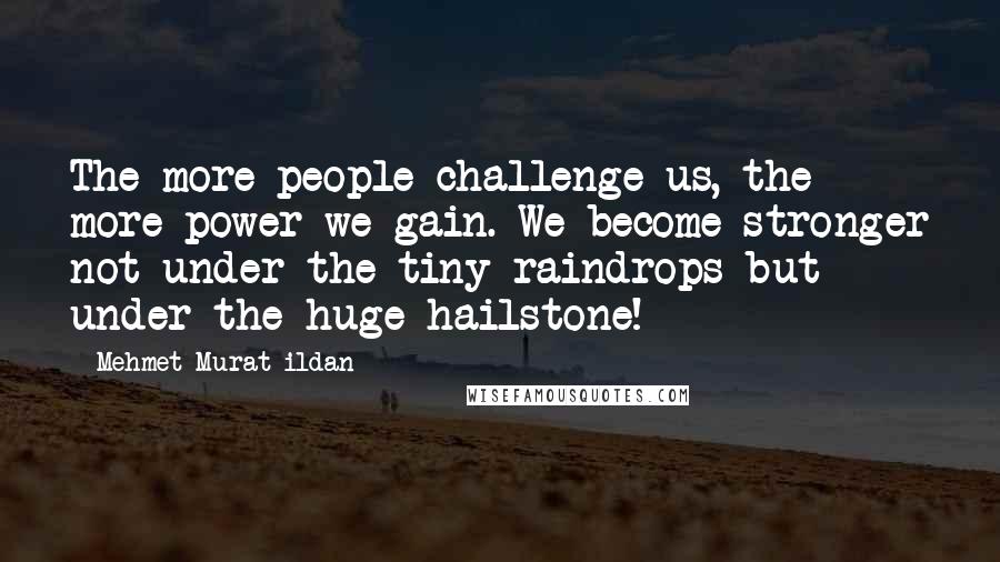 Mehmet Murat Ildan Quotes: The more people challenge us, the more power we gain. We become stronger not under the tiny raindrops but under the huge hailstone!