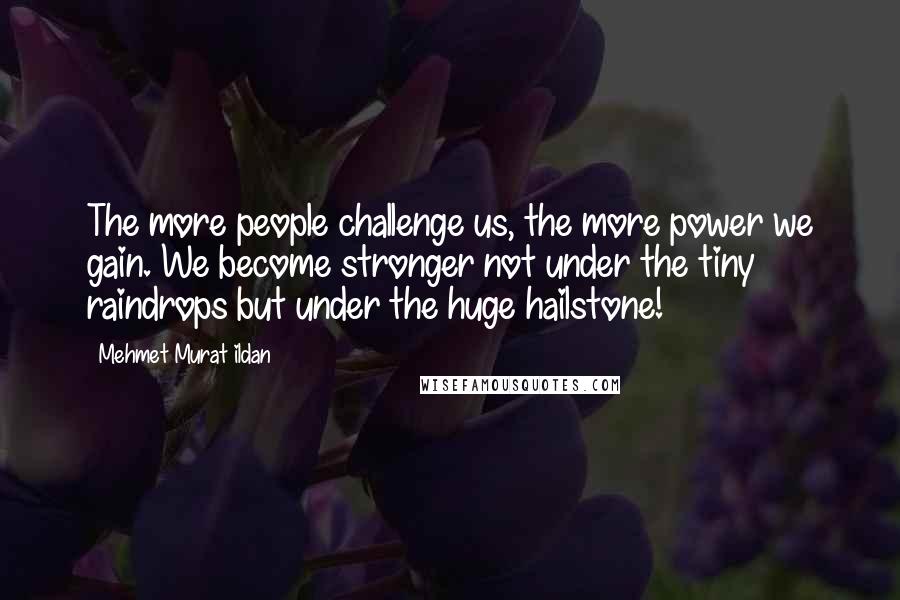 Mehmet Murat Ildan Quotes: The more people challenge us, the more power we gain. We become stronger not under the tiny raindrops but under the huge hailstone!