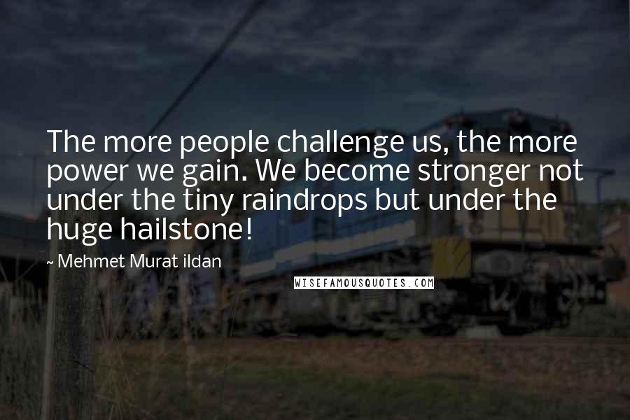 Mehmet Murat Ildan Quotes: The more people challenge us, the more power we gain. We become stronger not under the tiny raindrops but under the huge hailstone!