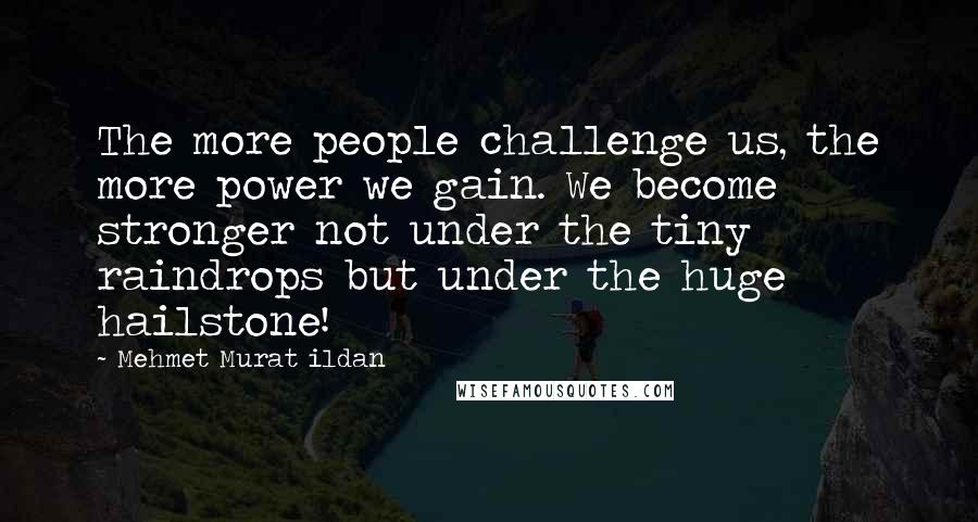 Mehmet Murat Ildan Quotes: The more people challenge us, the more power we gain. We become stronger not under the tiny raindrops but under the huge hailstone!