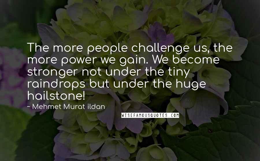 Mehmet Murat Ildan Quotes: The more people challenge us, the more power we gain. We become stronger not under the tiny raindrops but under the huge hailstone!