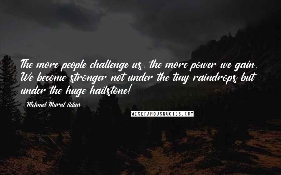 Mehmet Murat Ildan Quotes: The more people challenge us, the more power we gain. We become stronger not under the tiny raindrops but under the huge hailstone!