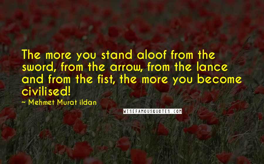 Mehmet Murat Ildan Quotes: The more you stand aloof from the sword, from the arrow, from the lance and from the fist, the more you become civilised!