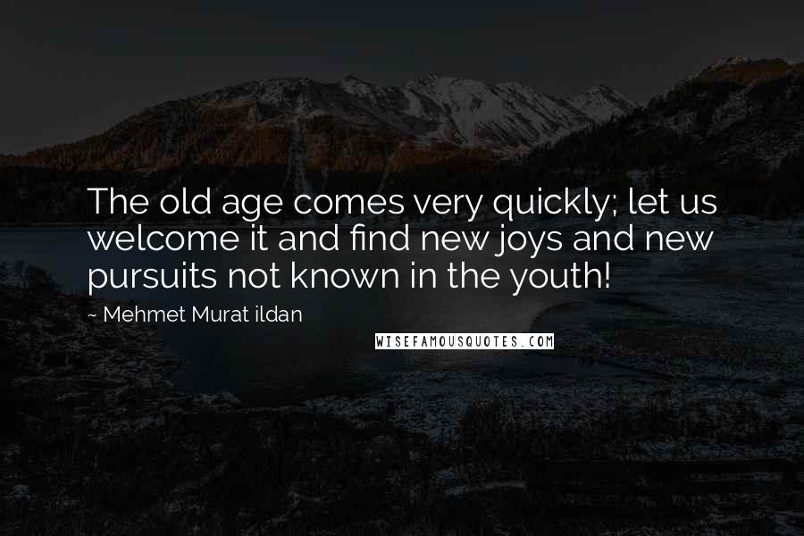 Mehmet Murat Ildan Quotes: The old age comes very quickly; let us welcome it and find new joys and new pursuits not known in the youth!