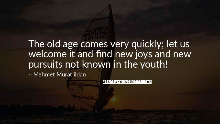 Mehmet Murat Ildan Quotes: The old age comes very quickly; let us welcome it and find new joys and new pursuits not known in the youth!