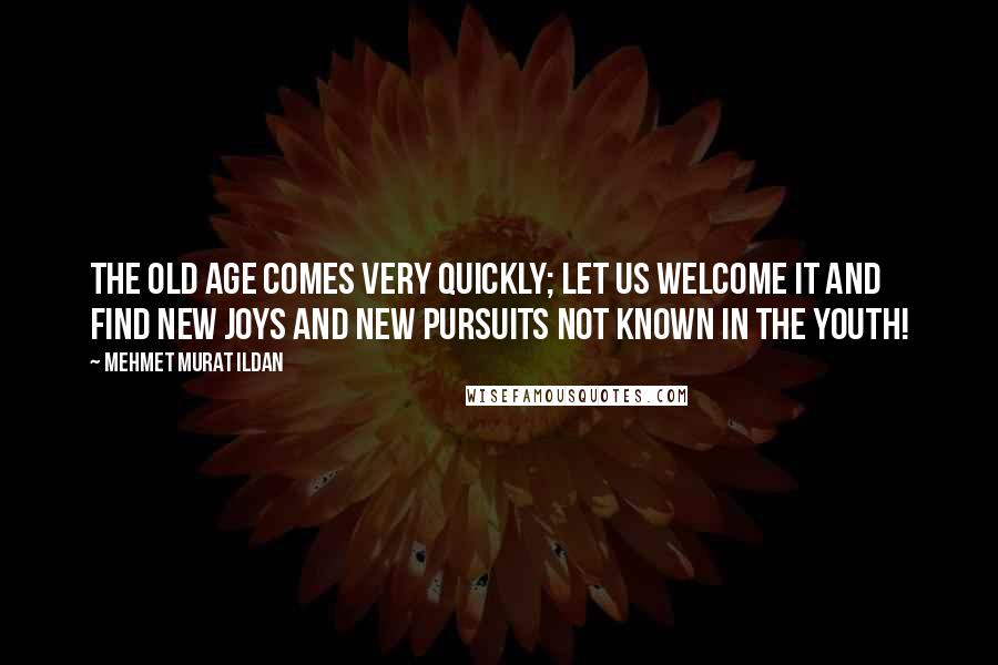 Mehmet Murat Ildan Quotes: The old age comes very quickly; let us welcome it and find new joys and new pursuits not known in the youth!