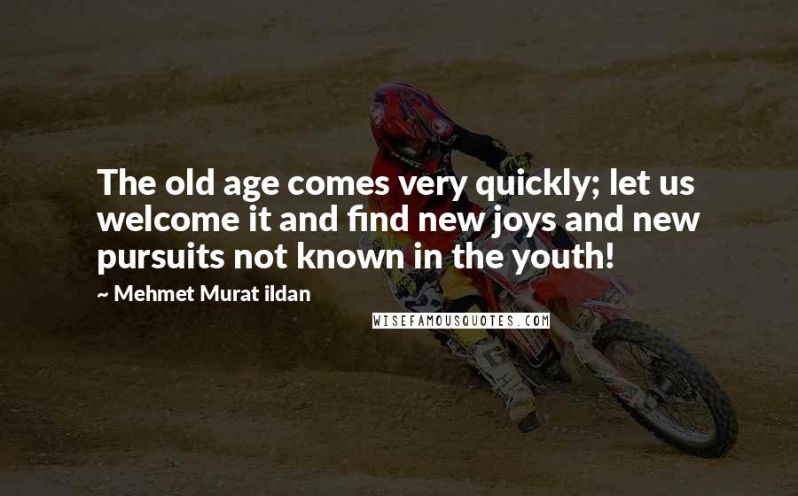 Mehmet Murat Ildan Quotes: The old age comes very quickly; let us welcome it and find new joys and new pursuits not known in the youth!