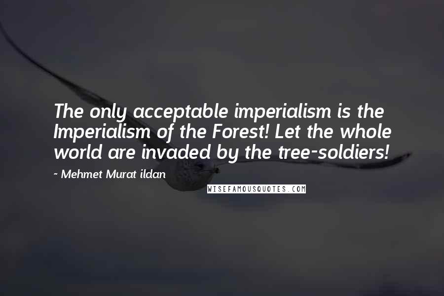 Mehmet Murat Ildan Quotes: The only acceptable imperialism is the Imperialism of the Forest! Let the whole world are invaded by the tree-soldiers!