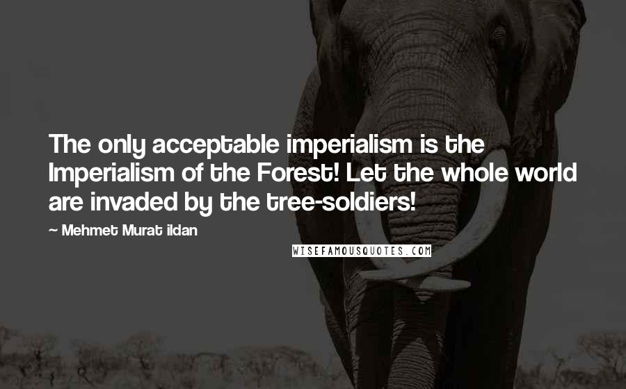 Mehmet Murat Ildan Quotes: The only acceptable imperialism is the Imperialism of the Forest! Let the whole world are invaded by the tree-soldiers!