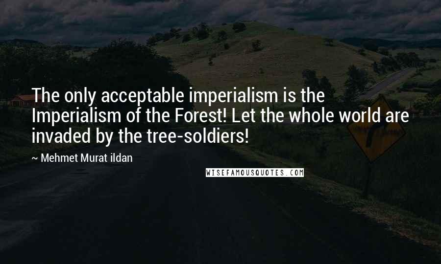 Mehmet Murat Ildan Quotes: The only acceptable imperialism is the Imperialism of the Forest! Let the whole world are invaded by the tree-soldiers!