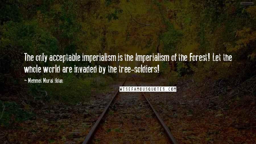Mehmet Murat Ildan Quotes: The only acceptable imperialism is the Imperialism of the Forest! Let the whole world are invaded by the tree-soldiers!