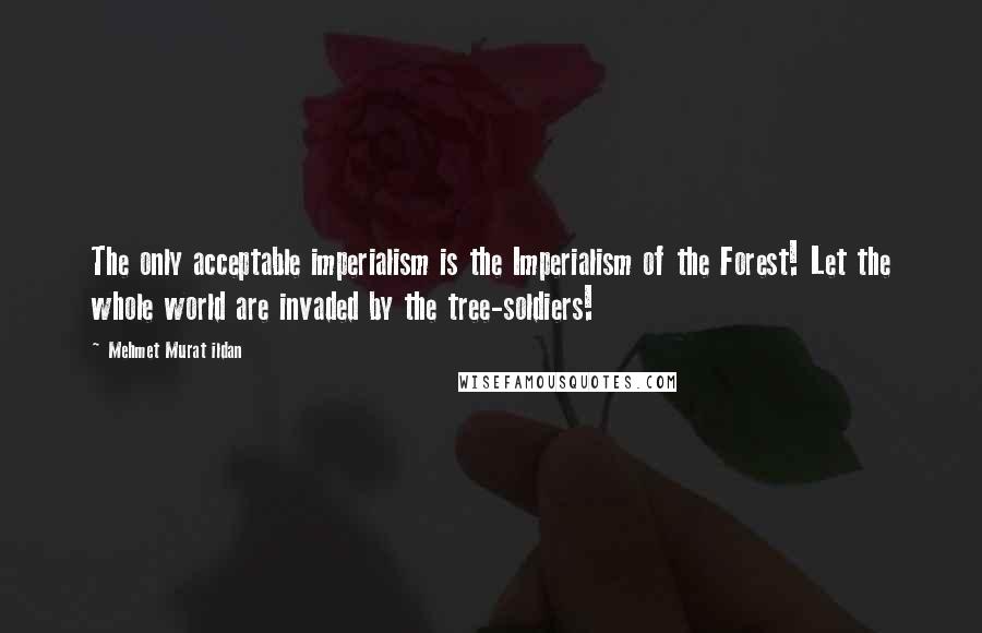 Mehmet Murat Ildan Quotes: The only acceptable imperialism is the Imperialism of the Forest! Let the whole world are invaded by the tree-soldiers!