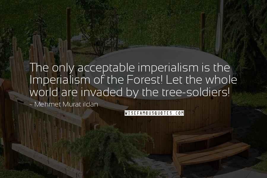 Mehmet Murat Ildan Quotes: The only acceptable imperialism is the Imperialism of the Forest! Let the whole world are invaded by the tree-soldiers!