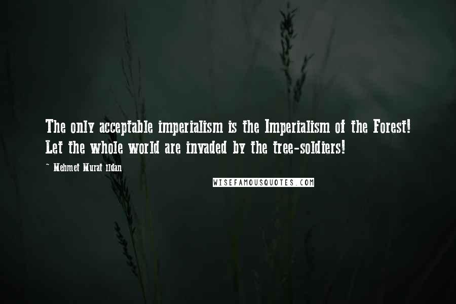 Mehmet Murat Ildan Quotes: The only acceptable imperialism is the Imperialism of the Forest! Let the whole world are invaded by the tree-soldiers!