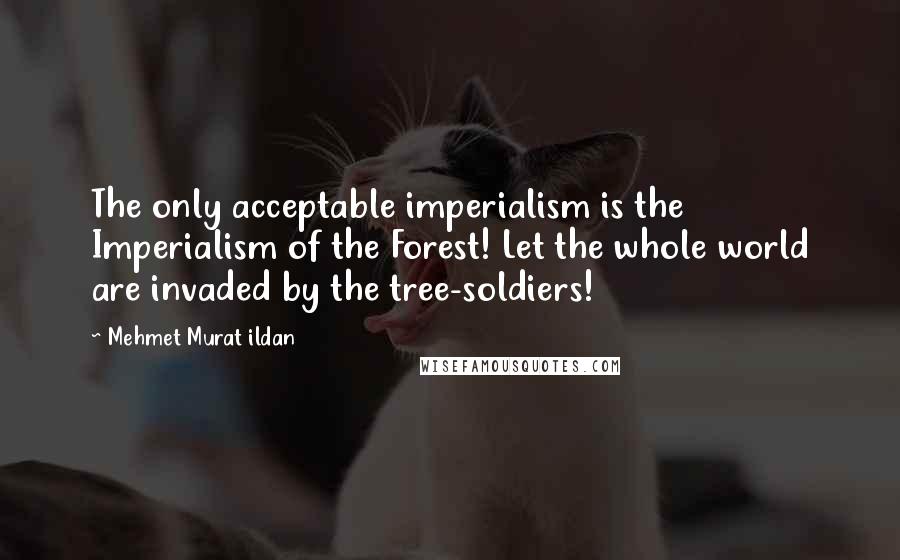 Mehmet Murat Ildan Quotes: The only acceptable imperialism is the Imperialism of the Forest! Let the whole world are invaded by the tree-soldiers!