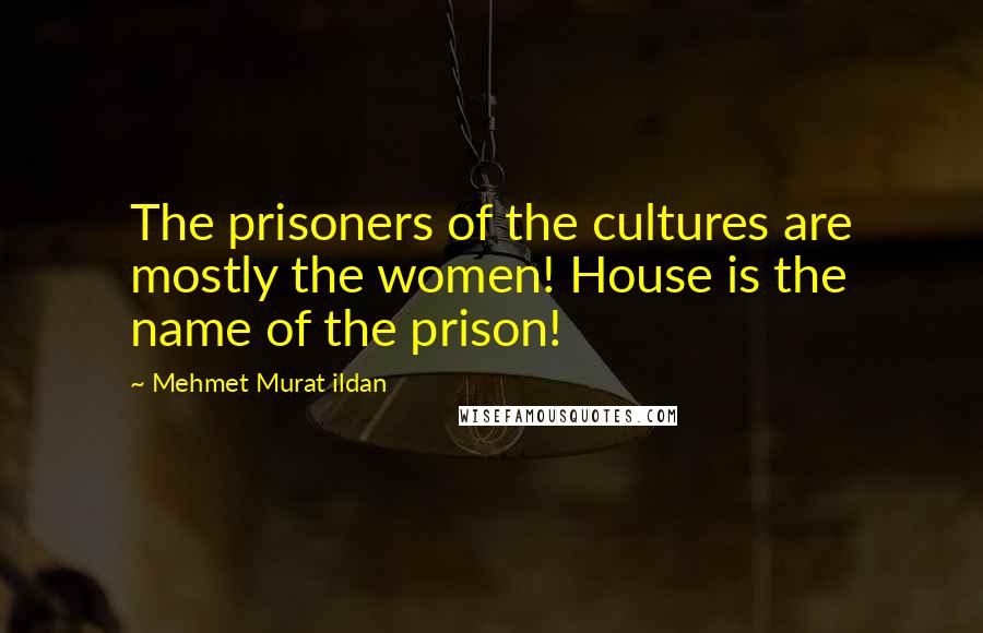 Mehmet Murat Ildan Quotes: The prisoners of the cultures are mostly the women! House is the name of the prison!