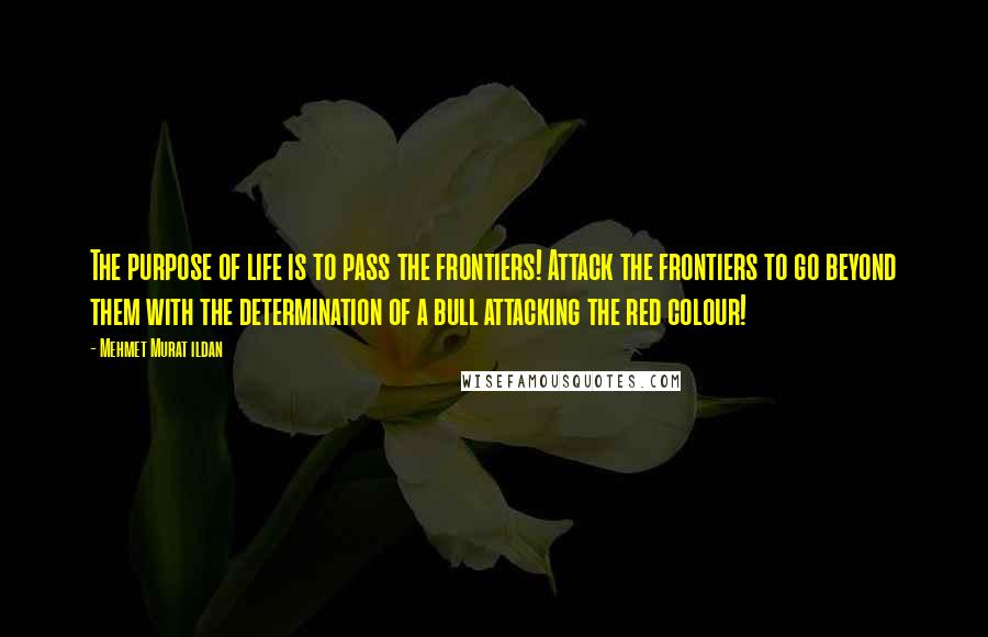 Mehmet Murat Ildan Quotes: The purpose of life is to pass the frontiers! Attack the frontiers to go beyond them with the determination of a bull attacking the red colour!