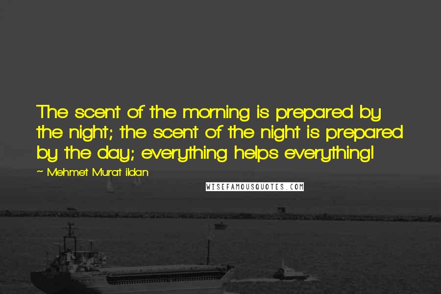 Mehmet Murat Ildan Quotes: The scent of the morning is prepared by the night; the scent of the night is prepared by the day; everything helps everything!