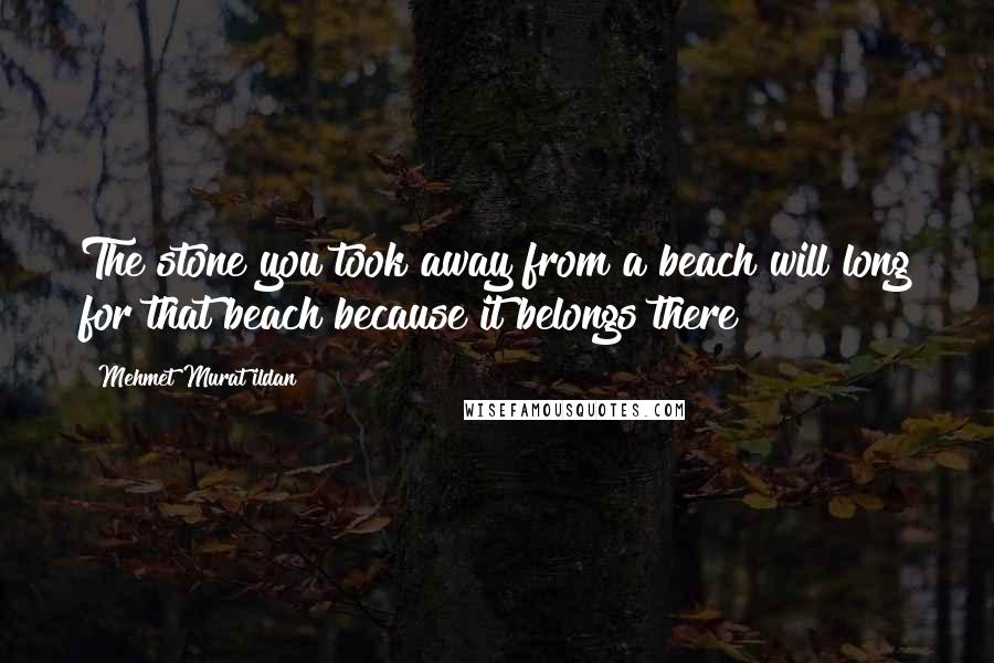 Mehmet Murat Ildan Quotes: The stone you took away from a beach will long for that beach because it belongs there!