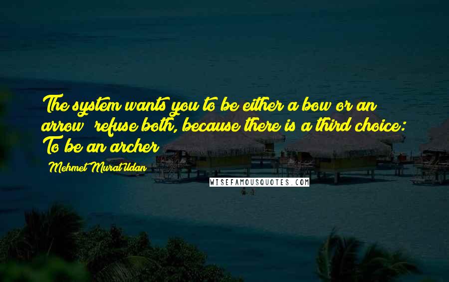 Mehmet Murat Ildan Quotes: The system wants you to be either a bow or an arrow; refuse both, because there is a third choice: To be an archer!