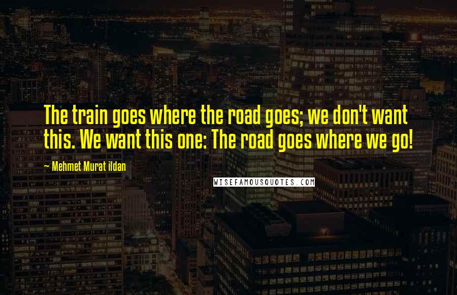 Mehmet Murat Ildan Quotes: The train goes where the road goes; we don't want this. We want this one: The road goes where we go!