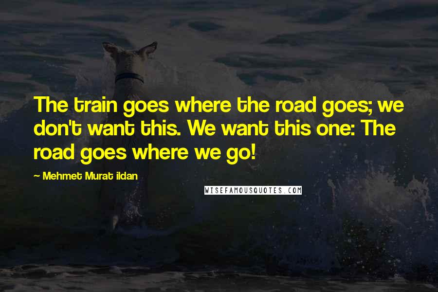 Mehmet Murat Ildan Quotes: The train goes where the road goes; we don't want this. We want this one: The road goes where we go!