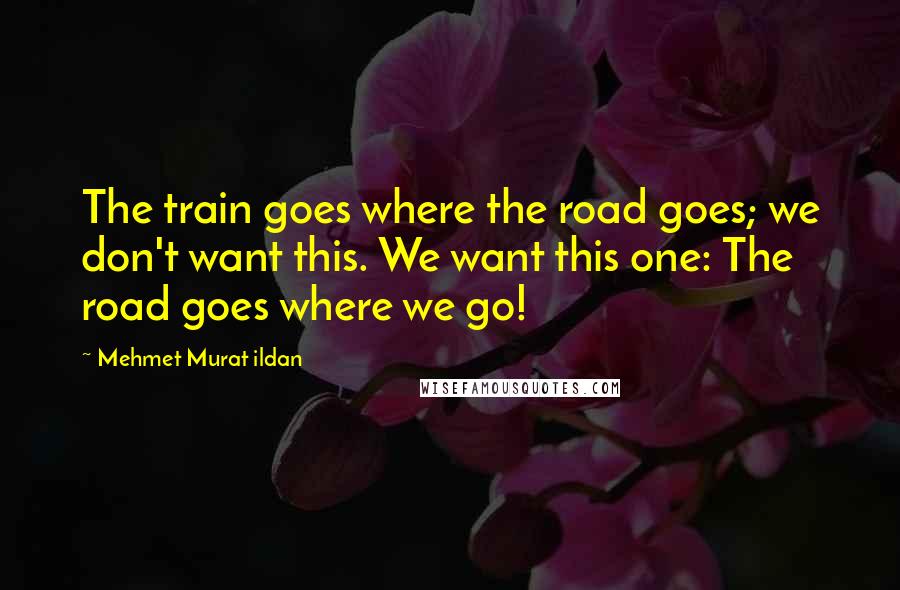 Mehmet Murat Ildan Quotes: The train goes where the road goes; we don't want this. We want this one: The road goes where we go!