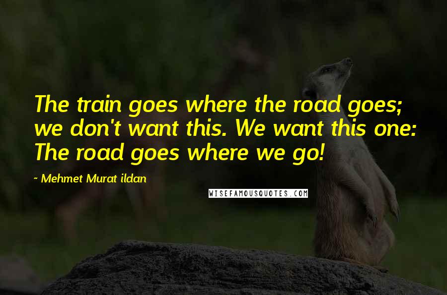 Mehmet Murat Ildan Quotes: The train goes where the road goes; we don't want this. We want this one: The road goes where we go!