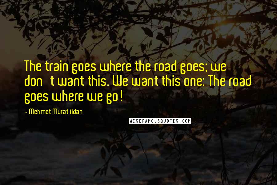Mehmet Murat Ildan Quotes: The train goes where the road goes; we don't want this. We want this one: The road goes where we go!