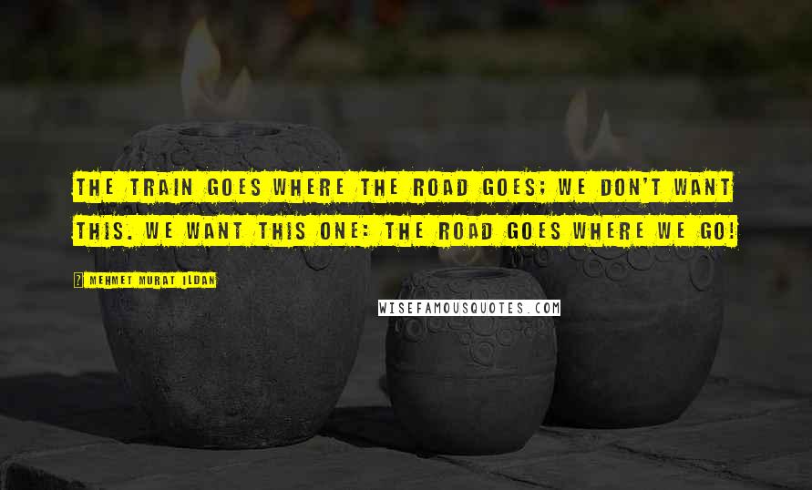 Mehmet Murat Ildan Quotes: The train goes where the road goes; we don't want this. We want this one: The road goes where we go!