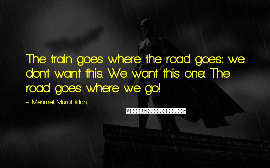 Mehmet Murat Ildan Quotes: The train goes where the road goes; we don't want this. We want this one: The road goes where we go!
