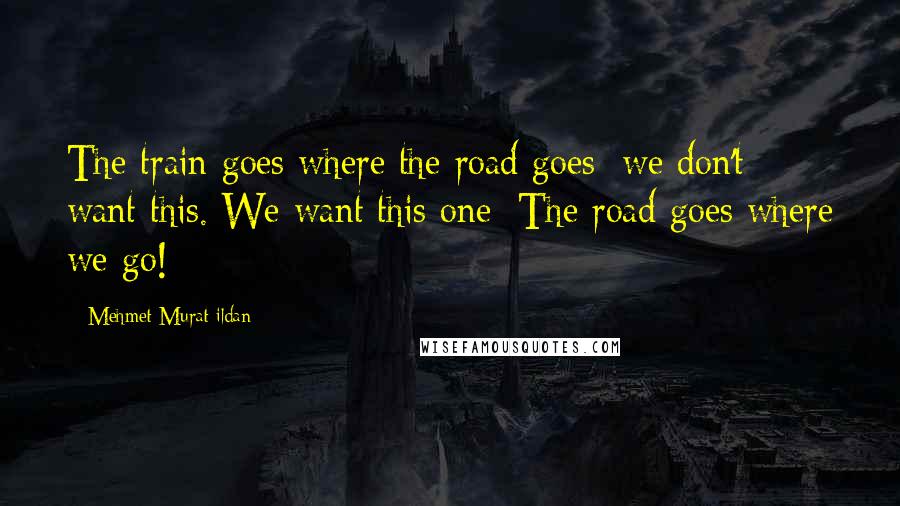 Mehmet Murat Ildan Quotes: The train goes where the road goes; we don't want this. We want this one: The road goes where we go!