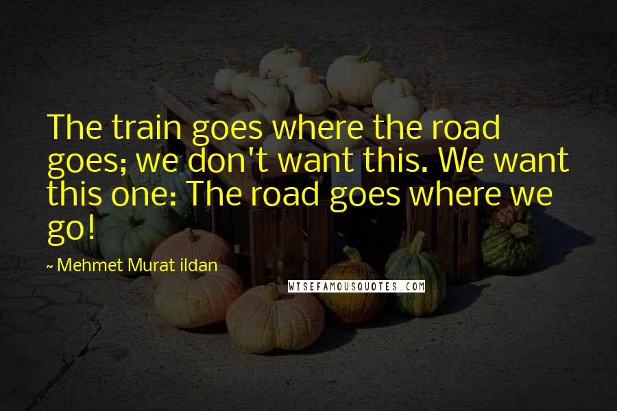 Mehmet Murat Ildan Quotes: The train goes where the road goes; we don't want this. We want this one: The road goes where we go!