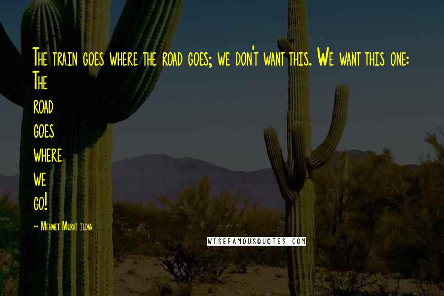Mehmet Murat Ildan Quotes: The train goes where the road goes; we don't want this. We want this one: The road goes where we go!