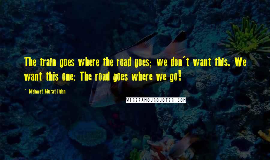 Mehmet Murat Ildan Quotes: The train goes where the road goes; we don't want this. We want this one: The road goes where we go!