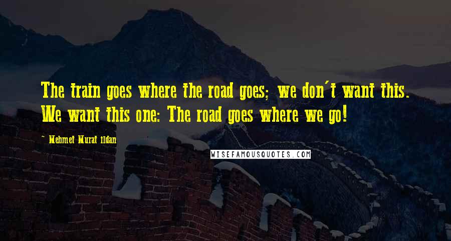 Mehmet Murat Ildan Quotes: The train goes where the road goes; we don't want this. We want this one: The road goes where we go!