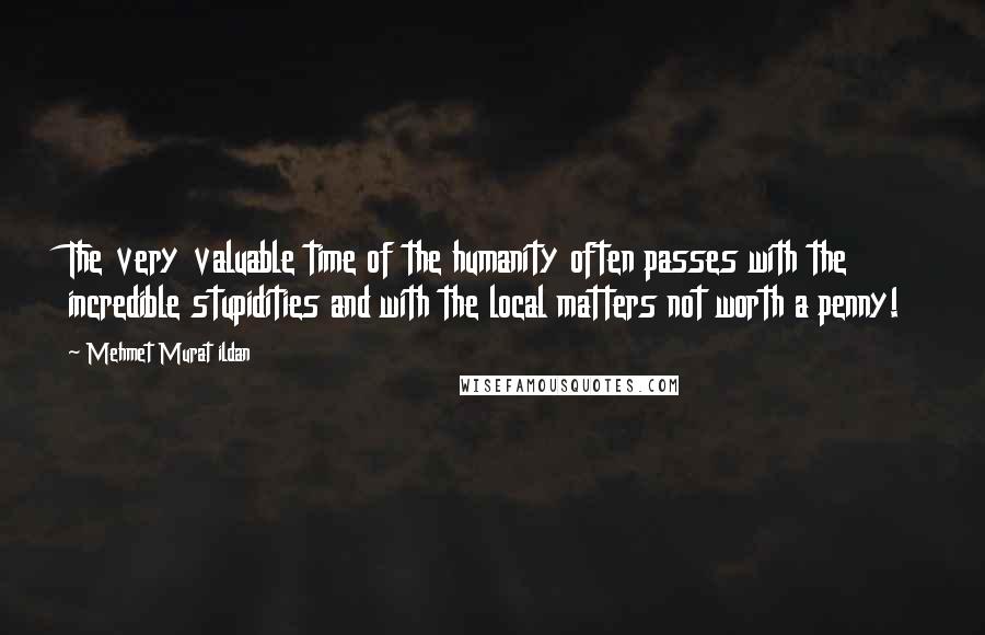 Mehmet Murat Ildan Quotes: The very valuable time of the humanity often passes with the incredible stupidities and with the local matters not worth a penny!