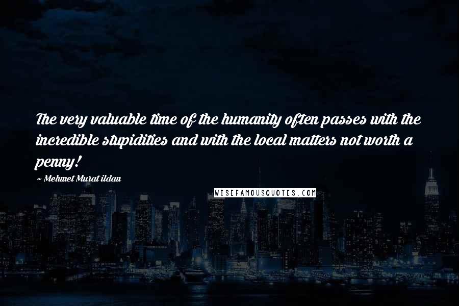 Mehmet Murat Ildan Quotes: The very valuable time of the humanity often passes with the incredible stupidities and with the local matters not worth a penny!