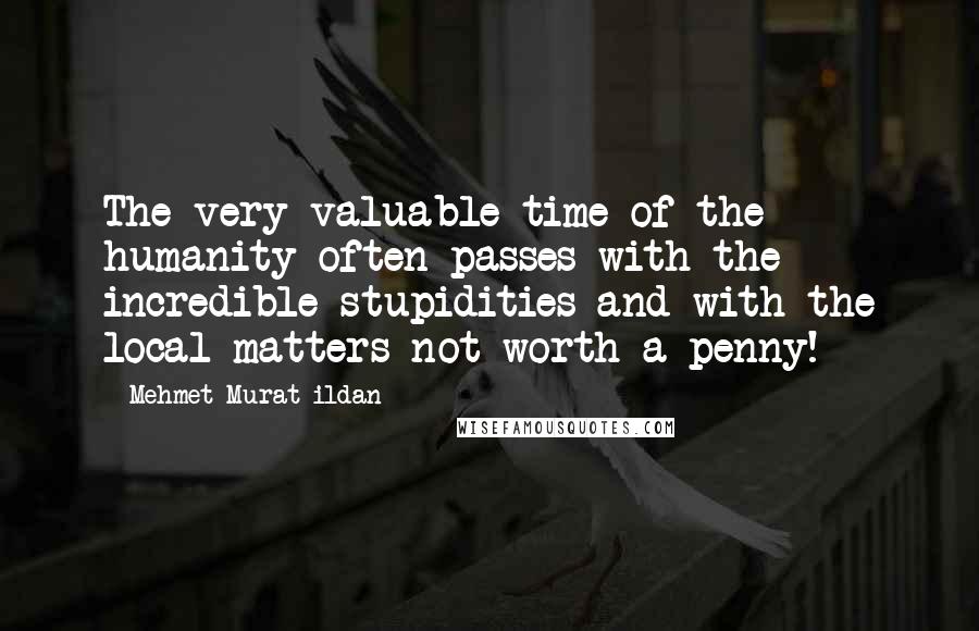 Mehmet Murat Ildan Quotes: The very valuable time of the humanity often passes with the incredible stupidities and with the local matters not worth a penny!