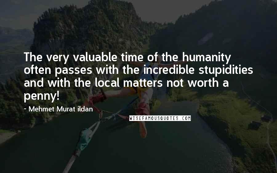 Mehmet Murat Ildan Quotes: The very valuable time of the humanity often passes with the incredible stupidities and with the local matters not worth a penny!