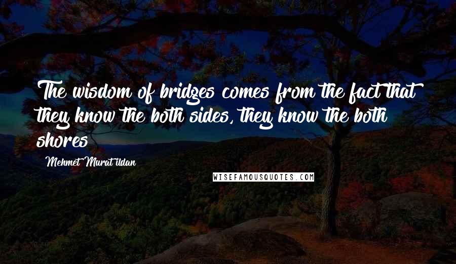 Mehmet Murat Ildan Quotes: The wisdom of bridges comes from the fact that they know the both sides, they know the both shores!