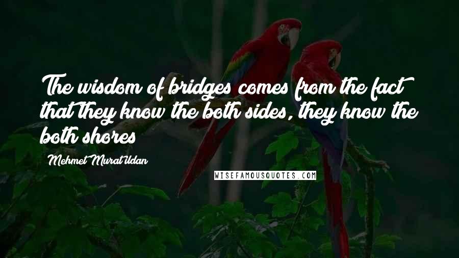 Mehmet Murat Ildan Quotes: The wisdom of bridges comes from the fact that they know the both sides, they know the both shores!