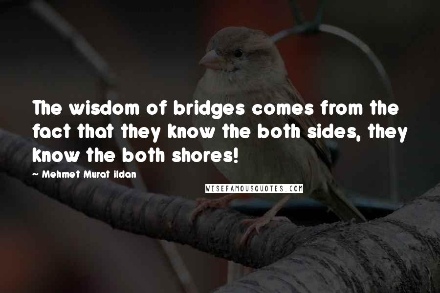 Mehmet Murat Ildan Quotes: The wisdom of bridges comes from the fact that they know the both sides, they know the both shores!