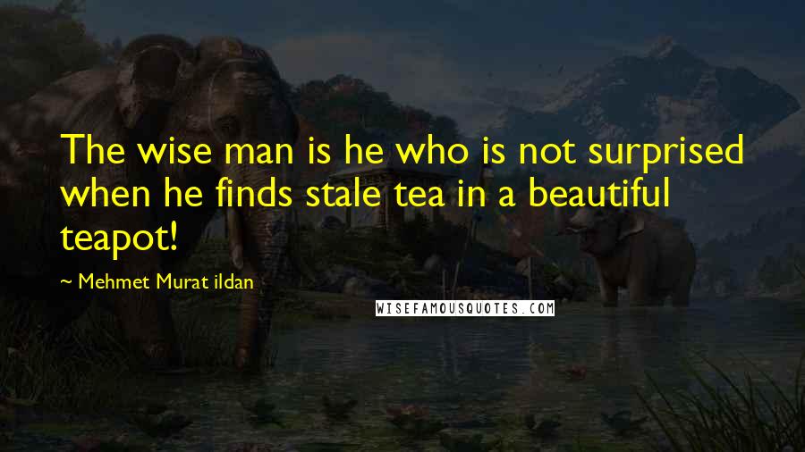 Mehmet Murat Ildan Quotes: The wise man is he who is not surprised when he finds stale tea in a beautiful teapot!