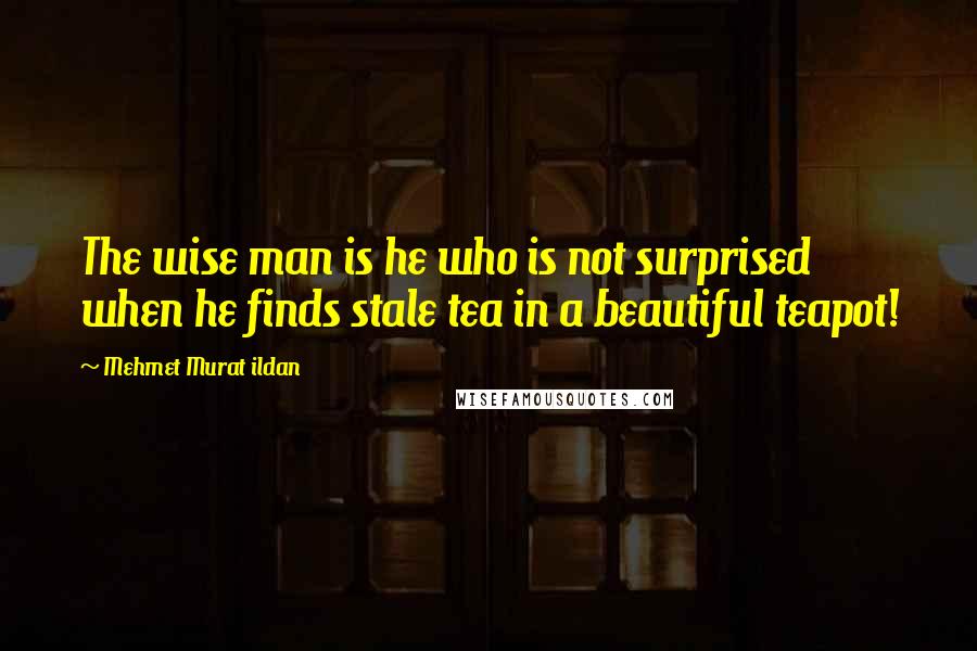 Mehmet Murat Ildan Quotes: The wise man is he who is not surprised when he finds stale tea in a beautiful teapot!