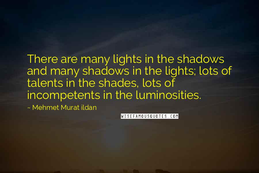 Mehmet Murat Ildan Quotes: There are many lights in the shadows and many shadows in the lights; lots of talents in the shades, lots of incompetents in the luminosities.