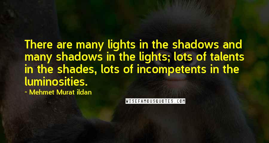 Mehmet Murat Ildan Quotes: There are many lights in the shadows and many shadows in the lights; lots of talents in the shades, lots of incompetents in the luminosities.