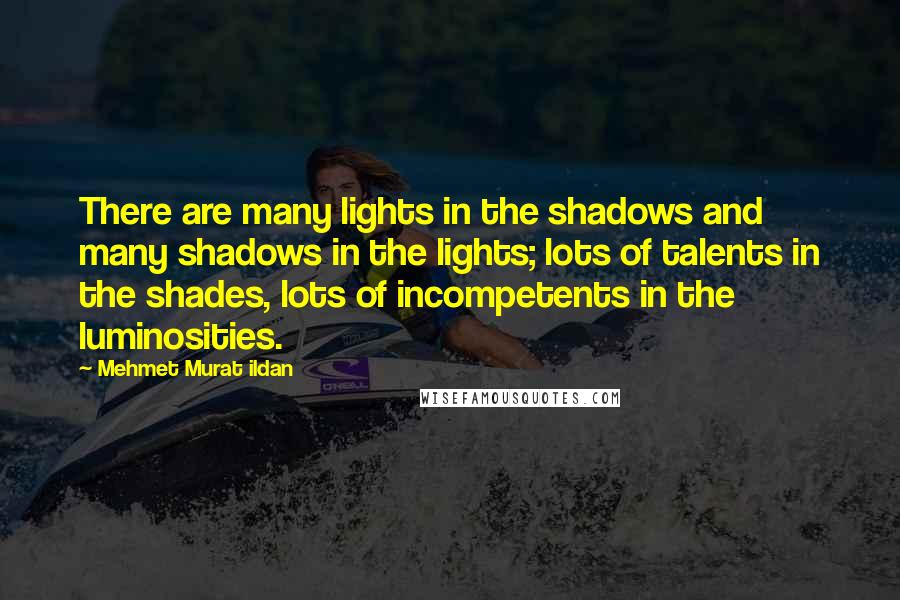 Mehmet Murat Ildan Quotes: There are many lights in the shadows and many shadows in the lights; lots of talents in the shades, lots of incompetents in the luminosities.