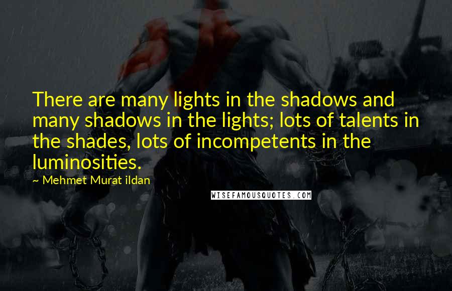 Mehmet Murat Ildan Quotes: There are many lights in the shadows and many shadows in the lights; lots of talents in the shades, lots of incompetents in the luminosities.